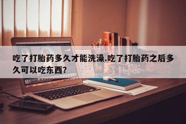 买流产药打胎药保密发货吃了打胎药多久才能洗澡.吃了打胎药之后多久可以吃东西？