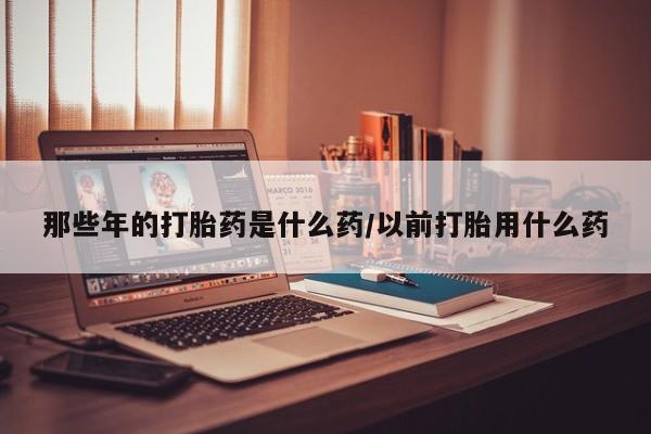 买流产药打胎药保密发货那些年的打胎药是什么药/以前打胎用什么药