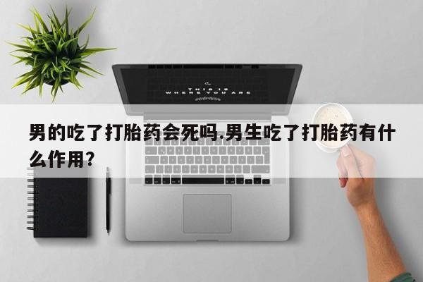 买流产药打胎药保密发货男的吃了打胎药会死吗.男生吃了打胎药有什么作用？