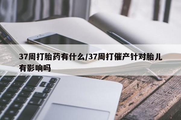 买流产药打胎药保密发货37周打胎药有什么/37周打催产针对胎儿有影响吗