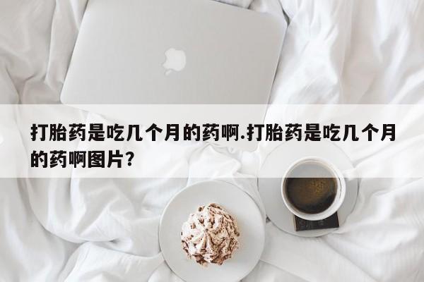 买流产药打胎药保密发货打胎药是吃几个月的药啊.打胎药是吃几个月的药啊图片？
