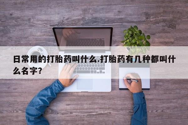 买流产药打胎药保密发货日常用的打胎药叫什么.打胎药有几种都叫什么名字？