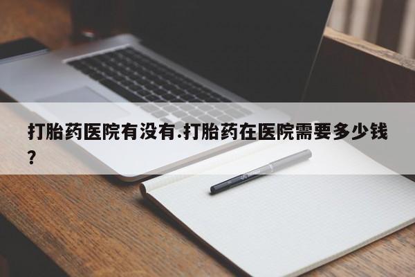 买流产药打胎药保密发货打胎药医院有没有.打胎药在医院需要多少钱？
