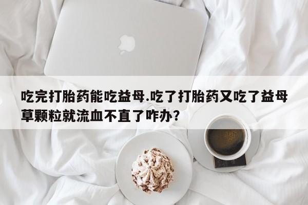 买流产药打胎药保密发货吃完打胎药能吃益母.吃了打胎药又吃了益母草颗粒就流血不直了咋办？