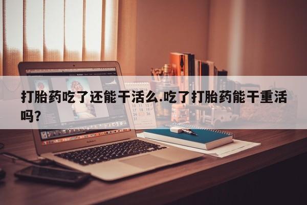 买流产药打胎药保密发货打胎药吃了还能干活么.吃了打胎药能干重活吗？