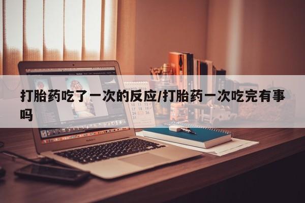 买流产药打胎药保密发货打胎药吃了一次的反应/打胎药一次吃完有事吗