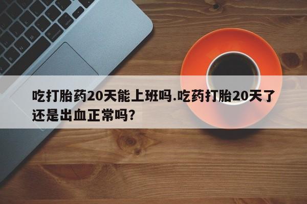 买流产药打胎药保密发货吃打胎药20天能上班吗.吃药打胎20天了还是出血正常吗？