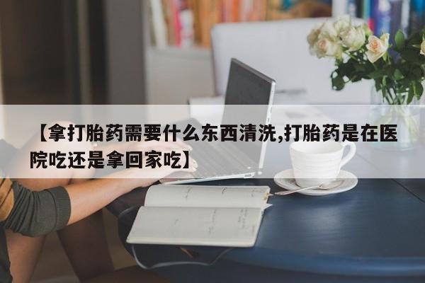 买流产药打胎药保密发货【拿打胎药需要什么东西清洗,打胎药是在医院吃还是拿回家吃】