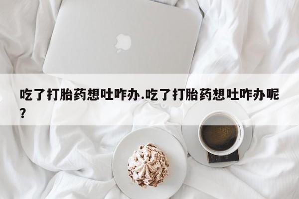 买流产药打胎药保密发货吃了打胎药想吐咋办.吃了打胎药想吐咋办呢？