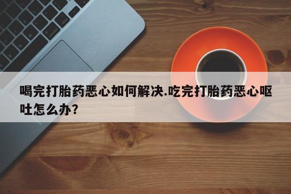 买流产药打胎药保密发货喝完打胎药恶心如何解决.吃完打胎药恶心呕吐怎么办？