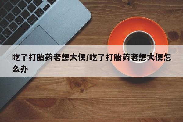 买流产药打胎药保密发货吃了打胎药老想大便/吃了打胎药老想大便怎么办