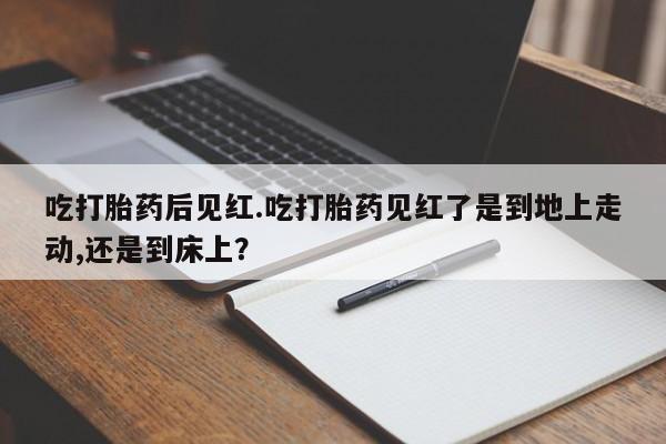 买流产药打胎药保密发货吃打胎药后见红.吃打胎药见红了是到地上走动,还是到床上？
