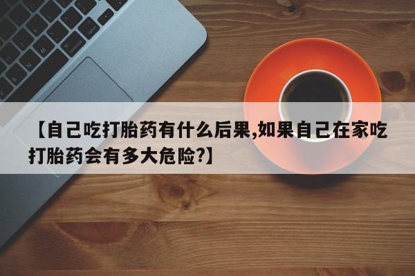 买流产药打胎药保密发货【自己吃打胎药有什么后果,如果自己在家吃打胎药会有多大危险?】