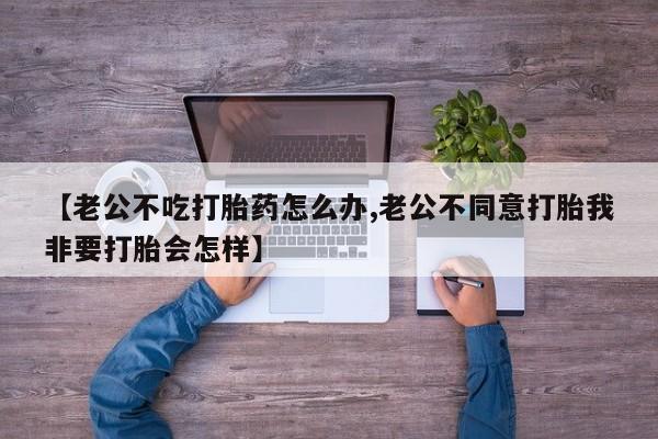买流产药打胎药保密发货【老公不吃打胎药怎么办,老公不同意打胎我非要打胎会怎样】