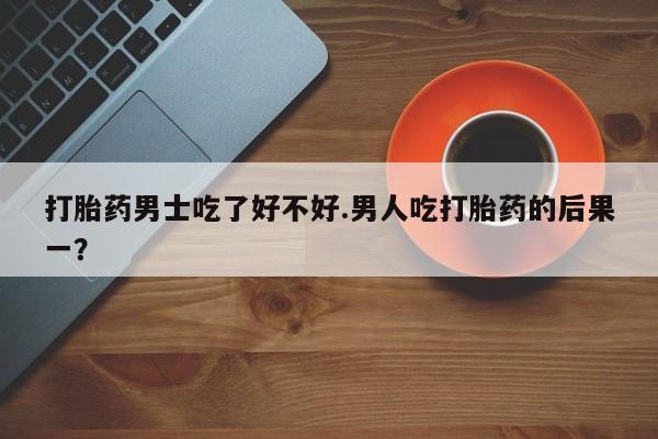 买流产药打胎药保密发货打胎药男士吃了好不好.男人吃打胎药的后果一？