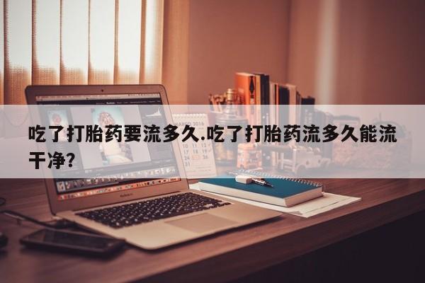 买流产药打胎药保密发货吃了打胎药要流多久.吃了打胎药流多久能流干净？