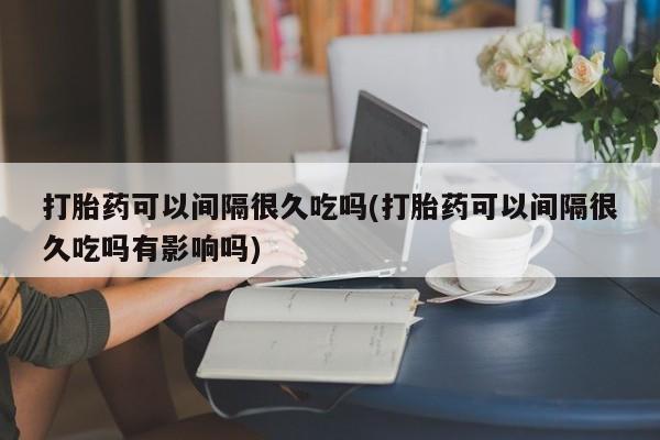 买流产药打胎药保密发货打胎药可以间隔很久吃吗(打胎药可以间隔很久吃吗有影响吗)