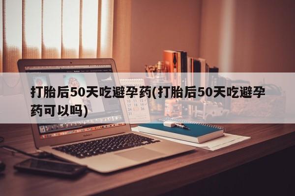 买流产药打胎药保密发货打胎后50天吃避孕药(打胎后50天吃避孕药可以吗)