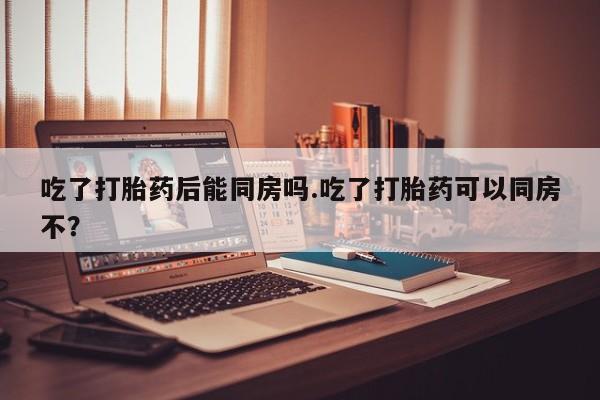 买流产药打胎药保密发货吃了打胎药后能同房吗.吃了打胎药可以同房不?