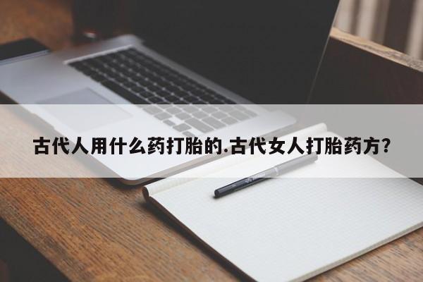 买流产药打胎药保密发货古代人用什么药打胎的.古代女人打胎药方？