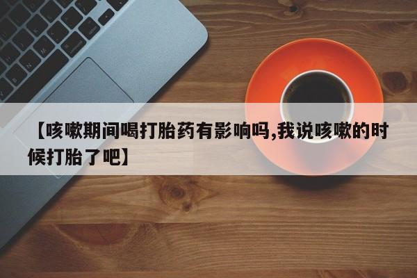 买流产药打胎药保密发货【咳嗽期间喝打胎药有影响吗,我说咳嗽的时候打胎了吧】