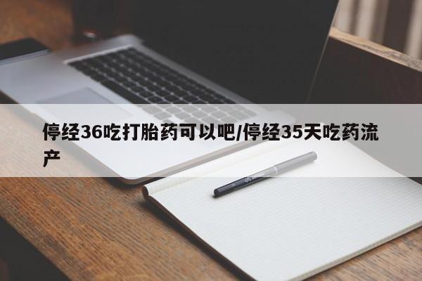 买流产药打胎药保密发货停经36吃打胎药可以吧/停经35天吃药流产