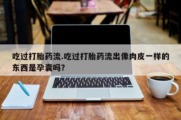 买流产药打胎药保密发货吃过打胎药流.吃过打胎药流出像肉皮一样的东西是孕囊吗？