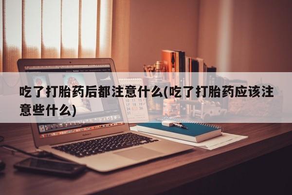 买流产药打胎药保密发货吃了打胎药后都注意什么(吃了打胎药应该注意些什么)