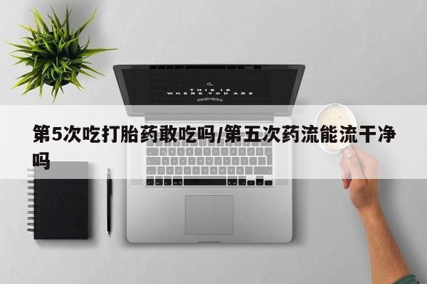 买流产药打胎药保密发货第5次吃打胎药敢吃吗/第五次药流能流干净吗
