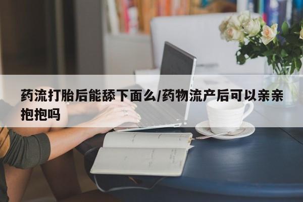 买流产药打胎药保密发货药流打胎后能舔下面么/药物流产后可以亲亲抱抱吗