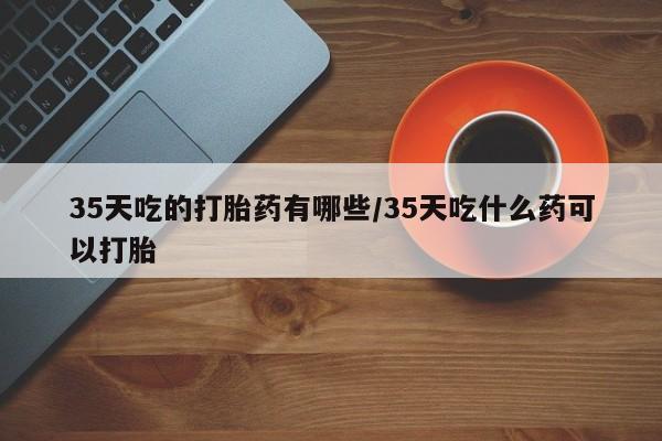 买流产药打胎药保密发货35天吃的打胎药有哪些/35天吃什么药可以打胎