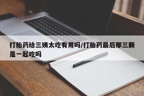 买流产药打胎药保密发货打胎药给三姨太吃有用吗/打胎药最后那三颗是一起吃吗