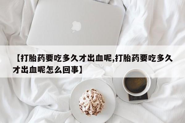买流产药打胎药保密发货【打胎药要吃多久才出血呢,打胎药要吃多久才出血呢怎么回事】