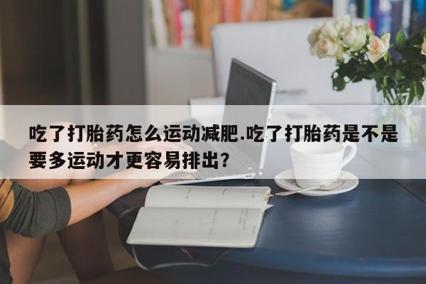 买流产药打胎药保密发货吃了打胎药怎么运动减肥.吃了打胎药是不是要多运动才更容易排出？
