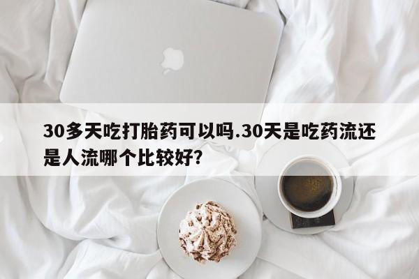 买流产药打胎药保密发货30多天吃打胎药可以吗.30天是吃药流还是人流哪个比较好？