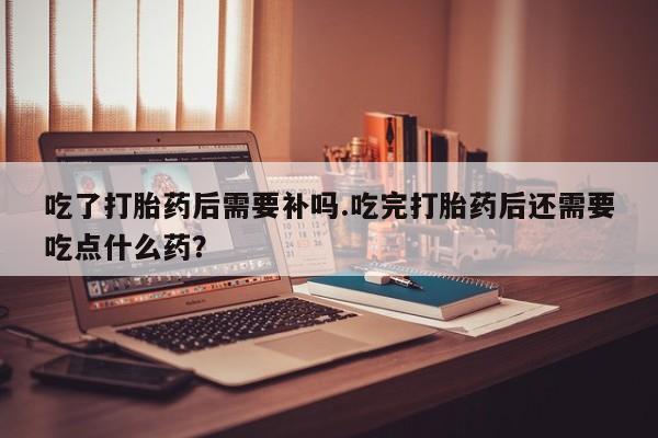 买流产药打胎药保密发货吃了打胎药后需要补吗.吃完打胎药后还需要吃点什么药？