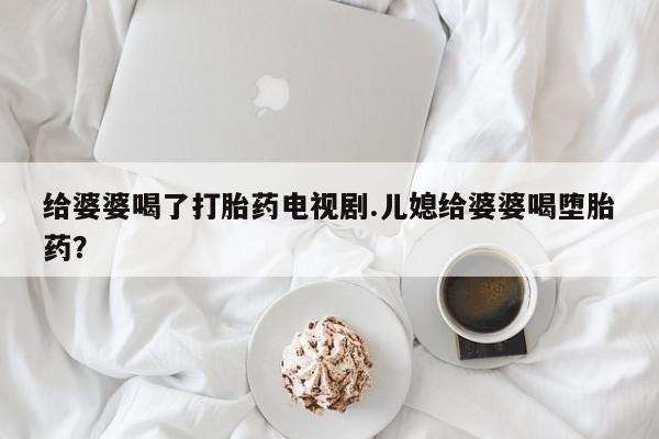 买流产药打胎药保密发货给婆婆喝了打胎药电视剧.儿媳给婆婆喝堕胎药？