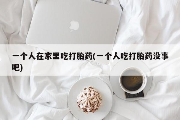 买流产药打胎药保密发货一个人在家里吃打胎药(一个人吃打胎药没事吧)