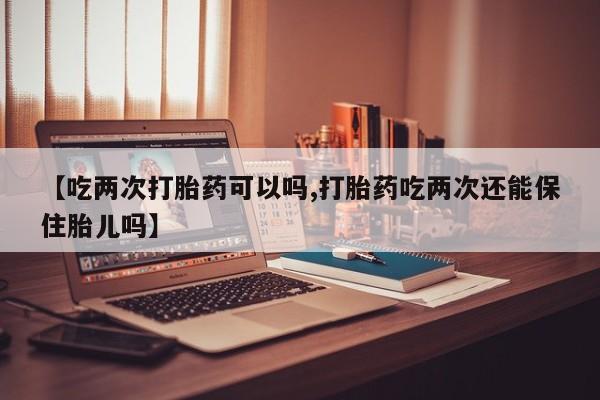 买流产药打胎药保密发货【吃两次打胎药可以吗,打胎药吃两次还能保住胎儿吗】