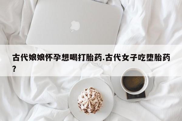 买流产药打胎药保密发货古代娘娘怀孕想喝打胎药.古代女子吃堕胎药？