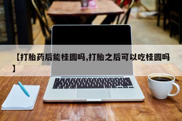 买流产药打胎药保密发货【打胎药后能桂圆吗,打胎之后可以吃桂圆吗】