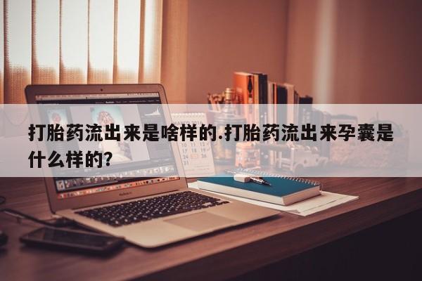 买流产药打胎药保密发货打胎药流出来是啥样的.打胎药流出来孕囊是什么样的？