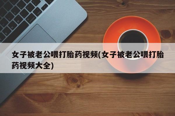 买流产药打胎药保密发货女子被老公喂打胎药视频(女子被老公喂打胎药视频大全)