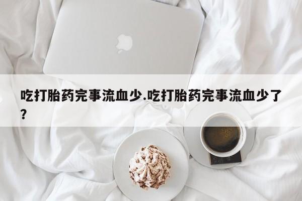 买流产药打胎药保密发货吃打胎药完事流血少.吃打胎药完事流血少了？