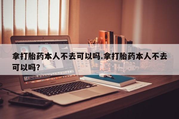买流产药打胎药保密发货拿打胎药本人不去可以吗.拿打胎药本人不去可以吗？