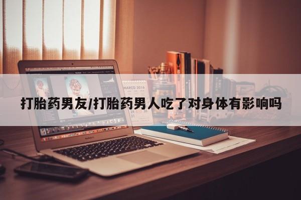 买流产药打胎药保密发货打胎药男友/打胎药男人吃了对身体有影响吗