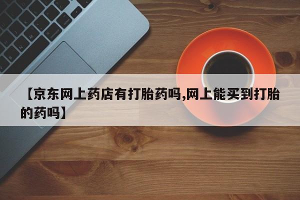 买流产药打胎药保密发货【京东网上药店有打胎药吗,网上能买到打胎的药吗】