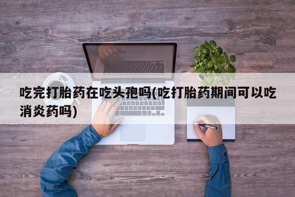 买流产药打胎药保密发货吃完打胎药在吃头孢吗(吃打胎药期间可以吃消炎药吗)