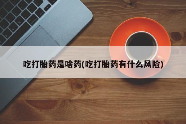 买流产药打胎药保密发货吃打胎药是啥药(吃打胎药有什么风险)
