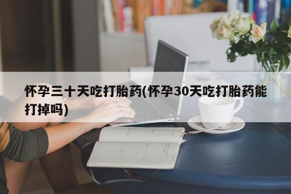 买流产药打胎药保密发货怀孕三十天吃打胎药(怀孕30天吃打胎药能打掉吗)